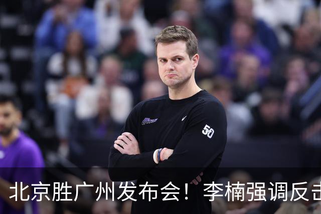 北京胜广州发布会！李楠强调反击重要性，赵睿低血糖，谈阵容搭配