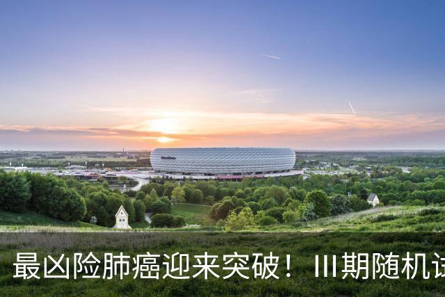 最凶险肺癌迎来突破！Ⅲ期随机试验：中位生存期提升至166%